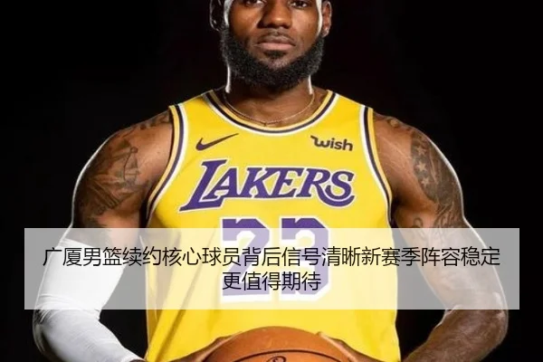广厦男篮续约核心球员背后信号清晰新赛季阵容稳定更值得期待